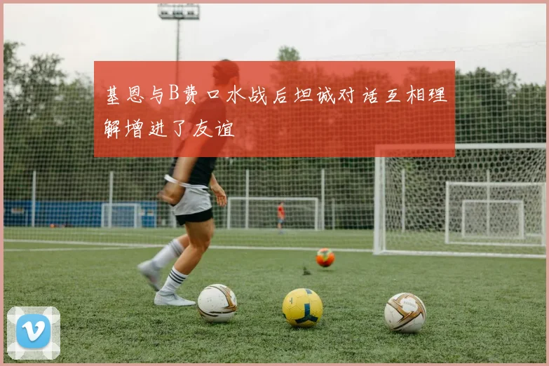 基恩与B费口水战后坦诚对话互相理解增进了友谊