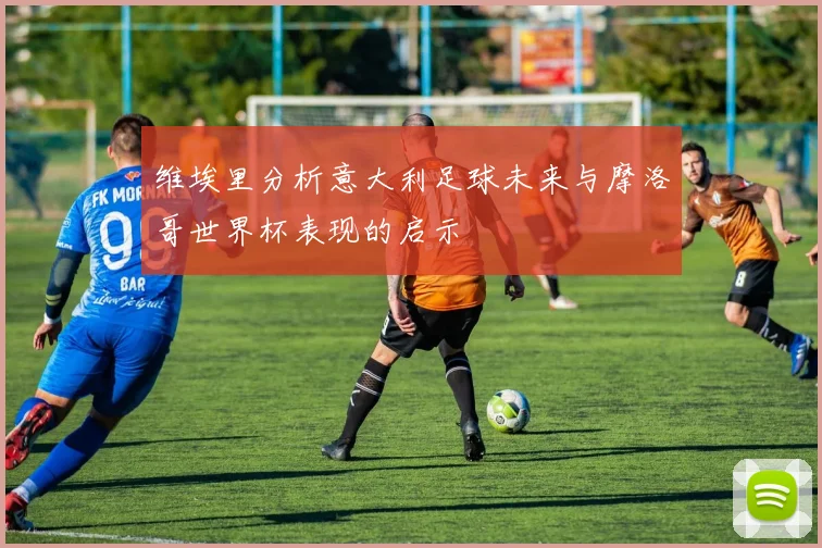 维埃里分析意大利足球未来与摩洛哥世界杯表现的启示