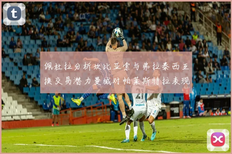 佩杜拉分析坎比亚索与弗拉泰西互换交易潜力曼城对帕莱斯特拉表现出兴趣