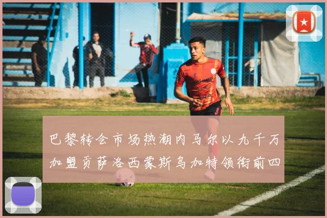 巴黎转会市场热潮内马尔以九千万加盟贡萨洛西蒙斯乌加特领衔前四