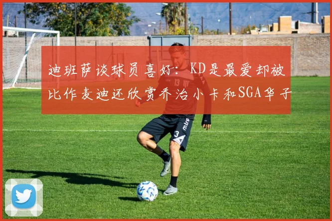 迪班萨谈球员喜好：KD是最爱却被比作麦迪还欣赏乔治小卡和SGA华子