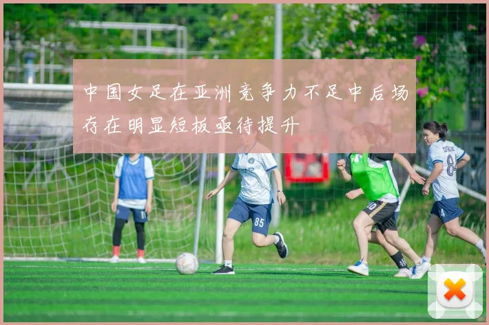 中国女足在亚洲竞争力不足中后场存在明显短板亟待提升