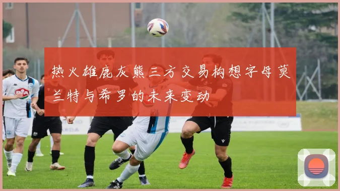 热火雄鹿灰熊三方交易构想字母莫兰特与希罗的未来变动